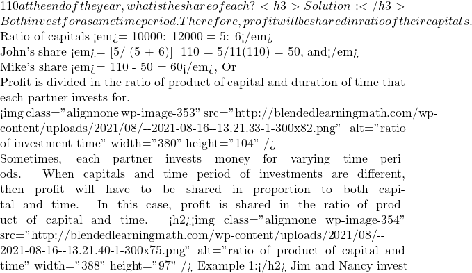 110 at the end of the year, what is the share of each? <h3>Solution:</h3> Both invest for a same time period. Therefore, profit will be shared in ratio of their capitals.  Ratio of capitals <em>= 10000: 12000 = 5: 6</em>  John's share <em>= [5/ (5 + 6)] × 110 = 5/11(110) = 50, and</em>  Mike's share <em>= 110 - 50 = 60</em>, Or  Profit is divided in the ratio of product of capital and duration of time that each partner invests for.  <img class="alignnone wp-image-353" src="http://blendedlearningmath.com/wp-content/uploads/2021/08/Снимок-экрана-2021-08-16-в-13.21.33-1-300x82.png" alt="ratio of investment time" width="380" height="104" />  Sometimes, each partner invests money for varying time periods. When capitals and time period of investments are different, then profit will have to be shared in proportion to both capital and time. In this case, profit is shared in the ratio of product of capital and time. <h2><img class="alignnone wp-image-354" src="http://blendedlearningmath.com/wp-content/uploads/2021/08/Снимок-экрана-2021-08-16-в-13.21.40-1-300x75.png" alt="ratio of product of capital and time" width="388" height="97" /> Example 1:</h2> Jim and Nancy invest