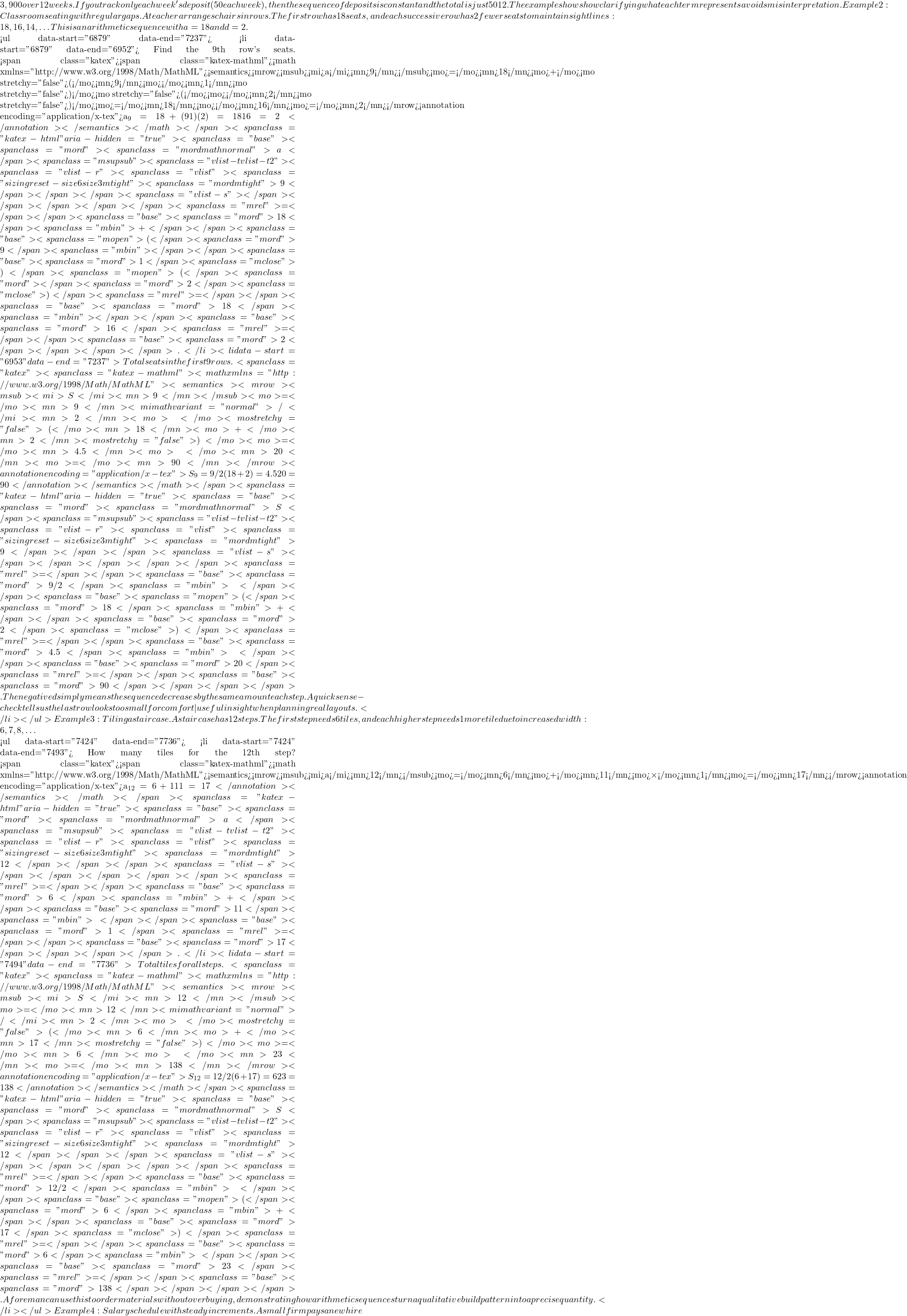 3,900 over 12 weeks. If you track only each week's deposit (50 each week), then the sequence of deposits is constant and the total is just 50 × 12. The example shows how clarifying what each term represents avoids misinterpretation. Example 2: Classroom seating with regular gaps.A teacher arranges chairs in rows. The first row has 18 seats, and each successive row has 2 fewer seats to maintain sight lines: 18, 16, 14, … This is an arithmetic sequence with a₁=18 and d=−2.  <ul data-start="6879" data-end="7237">  	<li data-start="6879" data-end="6952"> Find the 9th row's seats. <span class="katex"><span class="katex-mathml"><math xmlns="http://www.w3.org/1998/Math/MathML"><semantics><mrow><msub><mi>a</mi><mn>9</mn></msub><mo>=</mo><mn>18</mn><mo>+</mo><mo stretchy="false">(</mo><mn>9</mn><mo>−</mo><mn>1</mn><mo stretchy="false">)</mo><mo stretchy="false">(</mo><mo>−</mo><mn>2</mn><mo stretchy="false">)</mo><mo>=</mo><mn>18</mn><mo>−</mo><mn>16</mn><mo>=</mo><mn>2</mn></mrow><annotation encoding="application/x-tex">a_9 = 18 + (9−1)(−2) = 18 − 16 = 2</annotation></semantics></math></span><span class="katex-html" aria-hidden="true"><span class="base"><span class="mord"><span class="mord mathnormal">a</span><span class="msupsub"><span class="vlist-t vlist-t2"><span class="vlist-r"><span class="vlist"><span class="sizing reset-size6 size3 mtight"><span class="mord mtight">9</span></span></span><span class="vlist-s">​</span></span></span></span></span><span class="mrel">=</span></span><span class="base"><span class="mord">18</span><span class="mbin">+</span></span><span class="base"><span class="mopen">(</span><span class="mord">9</span><span class="mbin">−</span></span><span class="base"><span class="mord">1</span><span class="mclose">)</span><span class="mopen">(</span><span class="mord">−</span><span class="mord">2</span><span class="mclose">)</span><span class="mrel">=</span></span><span class="base"><span class="mord">18</span><span class="mbin">−</span></span><span class="base"><span class="mord">16</span><span class="mrel">=</span></span><span class="base"><span class="mord">2</span></span></span></span>. </li>  	<li data-start="6953" data-end="7237"> Total seats in the first 9 rows. <span class="katex"><span class="katex-mathml"><math xmlns="http://www.w3.org/1998/Math/MathML"><semantics><mrow><msub><mi>S</mi><mn>9</mn></msub><mo>=</mo><mn>9</mn><mi mathvariant="normal">/</mi><mn>2</mn><mo>×</mo><mo stretchy="false">(</mo><mn>18</mn><mo>+</mo><mn>2</mn><mo stretchy="false">)</mo><mo>=</mo><mn>4.5</mn><mo>×</mo><mn>20</mn><mo>=</mo><mn>90</mn></mrow><annotation encoding="application/x-tex">S_9 = 9/2 × (18 + 2) = 4.5 × 20 = 90</annotation></semantics></math></span><span class="katex-html" aria-hidden="true"><span class="base"><span class="mord"><span class="mord mathnormal">S</span><span class="msupsub"><span class="vlist-t vlist-t2"><span class="vlist-r"><span class="vlist"><span class="sizing reset-size6 size3 mtight"><span class="mord mtight">9</span></span></span><span class="vlist-s">​</span></span></span></span></span><span class="mrel">=</span></span><span class="base"><span class="mord">9/2</span><span class="mbin">×</span></span><span class="base"><span class="mopen">(</span><span class="mord">18</span><span class="mbin">+</span></span><span class="base"><span class="mord">2</span><span class="mclose">)</span><span class="mrel">=</span></span><span class="base"><span class="mord">4.5</span><span class="mbin">×</span></span><span class="base"><span class="mord">20</span><span class="mrel">=</span></span><span class="base"><span class="mord">90</span></span></span></span>.The negative d simply means the sequence decreases by the same amount each step. A quick sense-check tells us the last row looks too small for comfort—useful insight when planning real layouts. </li> </ul> Example 3: Tiling a staircase.A staircase has 12 steps. The first step needs 6 tiles, and each higher step needs 1 more tile due to increased width: 6, 7, 8, …  <ul data-start="7424" data-end="7736">  	<li data-start="7424" data-end="7493"> How many tiles for the 12th step? <span class="katex"><span class="katex-mathml"><math xmlns="http://www.w3.org/1998/Math/MathML"><semantics><mrow><msub><mi>a</mi><mn>12</mn></msub><mo>=</mo><mn>6</mn><mo>+</mo><mn>11</mn><mo>×</mo><mn>1</mn><mo>=</mo><mn>17</mn></mrow><annotation encoding="application/x-tex">a_{12} = 6 + 11×1 = 17</annotation></semantics></math></span><span class="katex-html" aria-hidden="true"><span class="base"><span class="mord"><span class="mord mathnormal">a</span><span class="msupsub"><span class="vlist-t vlist-t2"><span class="vlist-r"><span class="vlist"><span class="sizing reset-size6 size3 mtight"><span class="mord mtight">12</span></span></span><span class="vlist-s">​</span></span></span></span></span><span class="mrel">=</span></span><span class="base"><span class="mord">6</span><span class="mbin">+</span></span><span class="base"><span class="mord">11</span><span class="mbin">×</span></span><span class="base"><span class="mord">1</span><span class="mrel">=</span></span><span class="base"><span class="mord">17</span></span></span></span>. </li>  	<li data-start="7494" data-end="7736"> Total tiles for all steps. <span class="katex"><span class="katex-mathml"><math xmlns="http://www.w3.org/1998/Math/MathML"><semantics><mrow><msub><mi>S</mi><mn>12</mn></msub><mo>=</mo><mn>12</mn><mi mathvariant="normal">/</mi><mn>2</mn><mo>×</mo><mo stretchy="false">(</mo><mn>6</mn><mo>+</mo><mn>17</mn><mo stretchy="false">)</mo><mo>=</mo><mn>6</mn><mo>×</mo><mn>23</mn><mo>=</mo><mn>138</mn></mrow><annotation encoding="application/x-tex">S_{12} = 12/2 × (6 + 17) = 6 × 23 = 138</annotation></semantics></math></span><span class="katex-html" aria-hidden="true"><span class="base"><span class="mord"><span class="mord mathnormal">S</span><span class="msupsub"><span class="vlist-t vlist-t2"><span class="vlist-r"><span class="vlist"><span class="sizing reset-size6 size3 mtight"><span class="mord mtight">12</span></span></span><span class="vlist-s">​</span></span></span></span></span><span class="mrel">=</span></span><span class="base"><span class="mord">12/2</span><span class="mbin">×</span></span><span class="base"><span class="mopen">(</span><span class="mord">6</span><span class="mbin">+</span></span><span class="base"><span class="mord">17</span><span class="mclose">)</span><span class="mrel">=</span></span><span class="base"><span class="mord">6</span><span class="mbin">×</span></span><span class="base"><span class="mord">23</span><span class="mrel">=</span></span><span class="base"><span class="mord">138</span></span></span></span>.A foreman can use this to order materials without overbuying, demonstrating how arithmetic sequences turn a qualitative build pattern into a precise quantity. </li> </ul> Example 4: Salary schedule with steady increments.A small firm pays a new hire