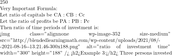 250  Very Important Formula:  Let ratio of capitals be CA : CB : Cc  Let the ratio of profits be PA : PB : Pc  Then ratio of time periods of investment is:  <img class="alignnone wp-image-352 size-medium" src="http://blendedlearningmath.com/wp-content/uploads/2021/08/Снимок-экрана-2021-08-16-в-13.21.46-300x188.png" alt="ratio of investment time" width="300" height="188" /> <h2>Example 3:</h2> Three persons invested