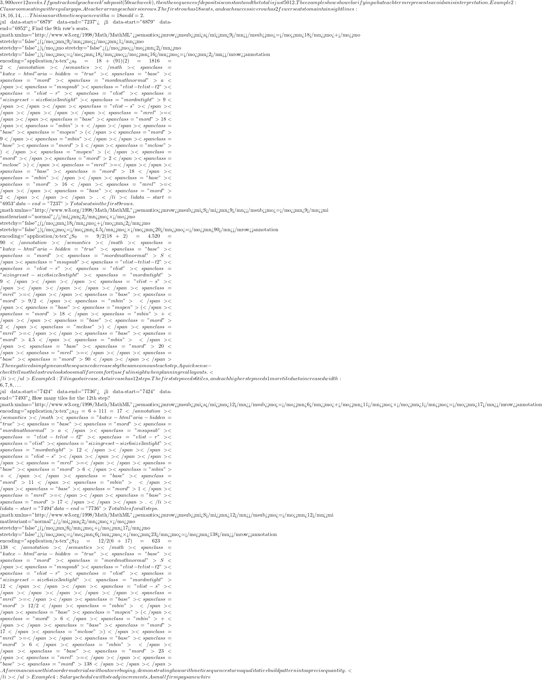 3,900 over 12 weeks. If you track only each week's deposit (50 each week), then the sequence of deposits is constant and the total is just 50 × 12. The example shows how clarifying what each term represents avoids misinterpretation. Example 2: Classroom seating with regular gaps.A teacher arranges chairs in rows. The first row has 18 seats, and each successive row has 2 fewer seats to maintain sight lines: 18, 16, 14, … This is an arithmetic sequence with a₁=18 and d=−2.  <ul data-start="6879" data-end="7237">  	<li data-start="6879" data-end="6952"> Find the 9th row's seats.  <math xmlns="http://www.w3.org/1998/Math/MathML"><semantics><mrow><msub><mi>a</mi><mn>9</mn></msub><mo>=</mo><mn>18</mn><mo>+</mo><mo stretchy="false">(</mo><mn>9</mn><mo>−</mo><mn>1</mn><mo stretchy="false">)</mo><mo stretchy="false">(</mo><mo>−</mo><mn>2</mn><mo stretchy="false">)</mo><mo>=</mo><mn>18</mn><mo>−</mo><mn>16</mn><mo>=</mo><mn>2</mn></mrow><annotation encoding="application/x-tex">a_9 = 18 + (9−1)(−2) = 18 − 16 = 2</annotation></semantics></math><span class="katex-html" aria-hidden="true"><span class="base"><span class="mord"><span class="mord mathnormal">a</span><span class="msupsub"><span class="vlist-t vlist-t2"><span class="vlist-r"><span class="vlist"><span class="sizing reset-size6 size3 mtight"><span class="mord mtight">9</span></span></span><span class="vlist-s">​</span></span></span></span></span><span class="mrel">=</span></span><span class="base"><span class="mord">18</span><span class="mbin">+</span></span><span class="base"><span class="mopen">(</span><span class="mord">9</span><span class="mbin">−</span></span><span class="base"><span class="mord">1</span><span class="mclose">)</span><span class="mopen">(</span><span class="mord">−</span><span class="mord">2</span><span class="mclose">)</span><span class="mrel">=</span></span><span class="base"><span class="mord">18</span><span class="mbin">−</span></span><span class="base"><span class="mord">16</span><span class="mrel">=</span></span><span class="base"><span class="mord">2</span></span></span>.</li>  	<li data-start="6953" data-end="7237"> Total seats in the first 9 rows.  <math xmlns="http://www.w3.org/1998/Math/MathML"><semantics><mrow><msub><mi>S</mi><mn>9</mn></msub><mo>=</mo><mn>9</mn><mi mathvariant="normal">/</mi><mn>2</mn><mo>×</mo><mo stretchy="false">(</mo><mn>18</mn><mo>+</mo><mn>2</mn><mo stretchy="false">)</mo><mo>=</mo><mn>4.5</mn><mo>×</mo><mn>20</mn><mo>=</mo><mn>90</mn></mrow><annotation encoding="application/x-tex">S_9 = 9/2 × (18 + 2) = 4.5 × 20 = 90</annotation></semantics></math><span class="katex-html" aria-hidden="true"><span class="base"><span class="mord"><span class="mord mathnormal">S</span><span class="msupsub"><span class="vlist-t vlist-t2"><span class="vlist-r"><span class="vlist"><span class="sizing reset-size6 size3 mtight"><span class="mord mtight">9</span></span></span><span class="vlist-s">​</span></span></span></span></span><span class="mrel">=</span></span><span class="base"><span class="mord">9/2</span><span class="mbin">×</span></span><span class="base"><span class="mopen">(</span><span class="mord">18</span><span class="mbin">+</span></span><span class="base"><span class="mord">2</span><span class="mclose">)</span><span class="mrel">=</span></span><span class="base"><span class="mord">4.5</span><span class="mbin">×</span></span><span class="base"><span class="mord">20</span><span class="mrel">=</span></span><span class="base"><span class="mord">90</span></span></span>.The negative d simply means the sequence decreases by the same amount each step. A quick sense-check tells us the last row looks too small for comfort—useful insight when planning real layouts.</li> </ul> Example 3: Tiling a staircase.A staircase has 12 steps. The first step needs 6 tiles, and each higher step needs 1 more tile due to increased width: 6, 7, 8, …  <ul data-start="7424" data-end="7736">  	<li data-start="7424" data-end="7493"> How many tiles for the 12th step?  <math xmlns="http://www.w3.org/1998/Math/MathML"><semantics><mrow><msub><mi>a</mi><mn>12</mn></msub><mo>=</mo><mn>6</mn><mo>+</mo><mn>11</mn><mo>×</mo><mn>1</mn><mo>=</mo><mn>17</mn></mrow><annotation encoding="application/x-tex">a_{12} = 6 + 11×1 = 17</annotation></semantics></math><span class="katex-html" aria-hidden="true"><span class="base"><span class="mord"><span class="mord mathnormal">a</span><span class="msupsub"><span class="vlist-t vlist-t2"><span class="vlist-r"><span class="vlist"><span class="sizing reset-size6 size3 mtight"><span class="mord mtight">12</span></span></span><span class="vlist-s">​</span></span></span></span></span><span class="mrel">=</span></span><span class="base"><span class="mord">6</span><span class="mbin">+</span></span><span class="base"><span class="mord">11</span><span class="mbin">×</span></span><span class="base"><span class="mord">1</span><span class="mrel">=</span></span><span class="base"><span class="mord">17</span></span></span>.</li>  	<li data-start="7494" data-end="7736"> Total tiles for all steps.  <math xmlns="http://www.w3.org/1998/Math/MathML"><semantics><mrow><msub><mi>S</mi><mn>12</mn></msub><mo>=</mo><mn>12</mn><mi mathvariant="normal">/</mi><mn>2</mn><mo>×</mo><mo stretchy="false">(</mo><mn>6</mn><mo>+</mo><mn>17</mn><mo stretchy="false">)</mo><mo>=</mo><mn>6</mn><mo>×</mo><mn>23</mn><mo>=</mo><mn>138</mn></mrow><annotation encoding="application/x-tex">S_{12} = 12/2 × (6 + 17) = 6 × 23 = 138</annotation></semantics></math><span class="katex-html" aria-hidden="true"><span class="base"><span class="mord"><span class="mord mathnormal">S</span><span class="msupsub"><span class="vlist-t vlist-t2"><span class="vlist-r"><span class="vlist"><span class="sizing reset-size6 size3 mtight"><span class="mord mtight">12</span></span></span><span class="vlist-s">​</span></span></span></span></span><span class="mrel">=</span></span><span class="base"><span class="mord">12/2</span><span class="mbin">×</span></span><span class="base"><span class="mopen">(</span><span class="mord">6</span><span class="mbin">+</span></span><span class="base"><span class="mord">17</span><span class="mclose">)</span><span class="mrel">=</span></span><span class="base"><span class="mord">6</span><span class="mbin">×</span></span><span class="base"><span class="mord">23</span><span class="mrel">=</span></span><span class="base"><span class="mord">138</span></span></span>.A foreman can use this to order materials without overbuying, demonstrating how arithmetic sequences turn a qualitative build pattern into a precise quantity.</li> </ul> Example 4: Salary schedule with steady increments.A small firm pays a new hire