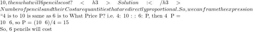 10, then what will 6 pencils cost? <h3>Solution:</h3> Number of pencils and their Cost are quantities that are directly proportional. So, we can frame the expression  ``4 is to 10 is same as 6 is to What Price P? i.e. 4: 10 : : 6: P, then 4 × P = 10 × 6, so P = (10 × 6)/4 = 15  So, 6 pencils will cost