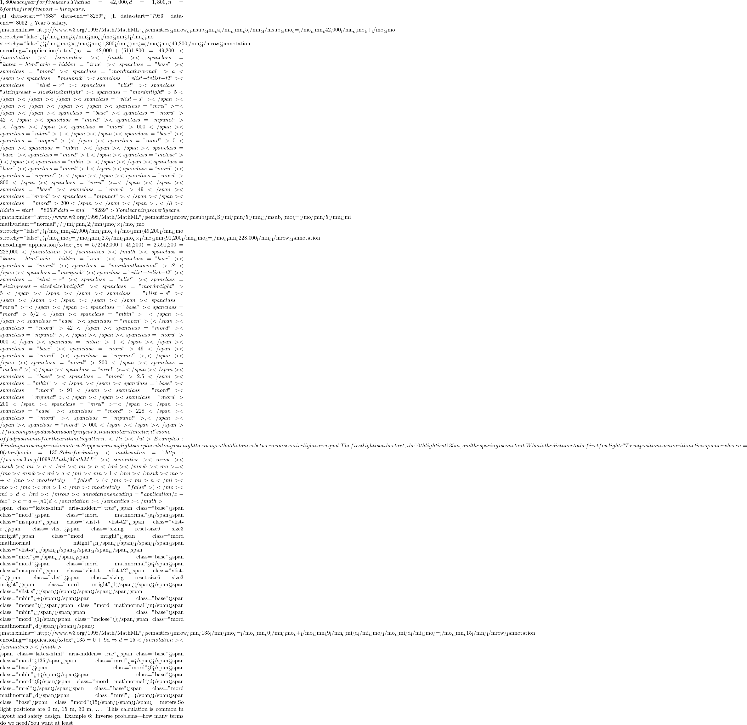 1,800 each year for five years. That is a₁=42,000, d=1,800, n=5 for the first five post-hire years.  <ul data-start="7983" data-end="8289">  	<li data-start="7983" data-end="8052"> Year 5 salary.  <math xmlns="http://www.w3.org/1998/Math/MathML"><semantics><mrow><msub><mi>a</mi><mn>5</mn></msub><mo>=</mo><mn>42,000</mn><mo>+</mo><mo stretchy="false">(</mo><mn>5</mn><mo>−</mo><mn>1</mn><mo stretchy="false">)</mo><mo>×</mo><mn>1,800</mn><mo>=</mo><mn>49,200</mn></mrow><annotation encoding="application/x-tex">a_5 = 42{,}000 + (5−1)×1{,}800 = 49{,}200</annotation></semantics></math><span class="katex-html" aria-hidden="true"><span class="base"><span class="mord"><span class="mord mathnormal">a</span><span class="msupsub"><span class="vlist-t vlist-t2"><span class="vlist-r"><span class="vlist"><span class="sizing reset-size6 size3 mtight"><span class="mord mtight">5</span></span></span><span class="vlist-s">​</span></span></span></span></span><span class="mrel">=</span></span><span class="base"><span class="mord">42</span><span class="mord"><span class="mpunct">,</span></span><span class="mord">000</span><span class="mbin">+</span></span><span class="base"><span class="mopen">(</span><span class="mord">5</span><span class="mbin">−</span></span><span class="base"><span class="mord">1</span><span class="mclose">)</span><span class="mbin">×</span></span><span class="base"><span class="mord">1</span><span class="mord"><span class="mpunct">,</span></span><span class="mord">800</span><span class="mrel">=</span></span><span class="base"><span class="mord">49</span><span class="mord"><span class="mpunct">,</span></span><span class="mord">200</span></span></span>.</li>  	<li data-start="8053" data-end="8289"> Total earnings over 5 years.  <math xmlns="http://www.w3.org/1998/Math/MathML"><semantics><mrow><msub><mi>S</mi><mn>5</mn></msub><mo>=</mo><mn>5</mn><mi mathvariant="normal">/</mi><mn>2</mn><mo>×</mo><mo stretchy="false">(</mo><mn>42,000</mn><mo>+</mo><mn>49,200</mn><mo stretchy="false">)</mo><mo>=</mo><mn>2.5</mn><mo>×</mo><mn>91,200</mn><mo>=</mo><mn>228,000</mn></mrow><annotation encoding="application/x-tex">S_5 = 5/2 × (42{,}000 + 49{,}200) = 2.5 × 91{,}200 = 228{,}000</annotation></semantics></math><span class="katex-html" aria-hidden="true"><span class="base"><span class="mord"><span class="mord mathnormal">S</span><span class="msupsub"><span class="vlist-t vlist-t2"><span class="vlist-r"><span class="vlist"><span class="sizing reset-size6 size3 mtight"><span class="mord mtight">5</span></span></span><span class="vlist-s">​</span></span></span></span></span><span class="mrel">=</span></span><span class="base"><span class="mord">5/2</span><span class="mbin">×</span></span><span class="base"><span class="mopen">(</span><span class="mord">42</span><span class="mord"><span class="mpunct">,</span></span><span class="mord">000</span><span class="mbin">+</span></span><span class="base"><span class="mord">49</span><span class="mord"><span class="mpunct">,</span></span><span class="mord">200</span><span class="mclose">)</span><span class="mrel">=</span></span><span class="base"><span class="mord">2.5</span><span class="mbin">×</span></span><span class="base"><span class="mord">91</span><span class="mord"><span class="mpunct">,</span></span><span class="mord">200</span><span class="mrel">=</span></span><span class="base"><span class="mord">228</span><span class="mord"><span class="mpunct">,</span></span><span class="mord">000</span></span></span>.If the company adds a bonus only in year 5, that is not arithmetic; it's a one-off adjustment after the arithmetic pattern.</li> </ul> Example 5: Finding a missing term in context.Suppose runway lights are placed along a straight taxiway so that distances between consecutive lights are equal. The first light is at the start, the 10th light is at 135 m, and the spacing is constant. What is the distance to the first few lights? Treat positions as an arithmetic sequence where a₁ = 0 (start) and a₁₀ = 135. Solve for d using <math xmlns="http://www.w3.org/1998/Math/MathML"><semantics><mrow><msub><mi>a</mi><mi>n</mi></msub><mo>=</mo><msub><mi>a</mi><mn>1</mn></msub><mo>+</mo><mo stretchy="false">(</mo><mi>n</mi><mo>−</mo><mn>1</mn><mo stretchy="false">)</mo><mi>d</mi></mrow><annotation encoding="application/x-tex">aₙ = a₁ + (n−1)d</annotation></semantics></math>  <span class="katex-html" aria-hidden="true"><span class="base"><span class="mord"><span class="mord mathnormal">a</span><span class="msupsub"><span class="vlist-t vlist-t2"><span class="vlist-r"><span class="vlist"><span class="sizing reset-size6 size3 mtight"><span class="mord mtight"><span class="mord mathnormal mtight">n</span></span></span></span><span class="vlist-s">​</span></span></span></span></span><span class="mrel">=</span></span><span class="base"><span class="mord"><span class="mord mathnormal">a</span><span class="msupsub"><span class="vlist-t vlist-t2"><span class="vlist-r"><span class="vlist"><span class="sizing reset-size6 size3 mtight"><span class="mord mtight">1</span></span></span><span class="vlist-s">​</span></span></span></span></span><span class="mbin">+</span></span><span class="base"><span class="mopen">(</span><span class="mord mathnormal">n</span><span class="mbin">−</span></span><span class="base"><span class="mord">1</span><span class="mclose">)</span><span class="mord mathnormal">d</span></span></span>:  <math xmlns="http://www.w3.org/1998/Math/MathML"><semantics><mrow><mn>135</mn><mo>=</mo><mn>0</mn><mo>+</mo><mn>9</mn><mi>d</mi><mo>⇒</mo><mi>d</mi><mo>=</mo><mn>15</mn></mrow><annotation encoding="application/x-tex">135 = 0 + 9d \Rightarrow d = 15</annotation></semantics></math>  <span class="katex-html" aria-hidden="true"><span class="base"><span class="mord">135</span><span class="mrel">=</span></span><span class="base"><span class="mord">0</span><span class="mbin">+</span></span><span class="base"><span class="mord">9</span><span class="mord mathnormal">d</span><span class="mrel">⇒</span></span><span class="base"><span class="mord mathnormal">d</span><span class="mrel">=</span></span><span class="base"><span class="mord">15</span></span></span> meters.So light positions are 0 m, 15 m, 30 m, … This calculation is common in layout and safety design. Example 6: Inverse problems—how many terms do we need?You want at least
