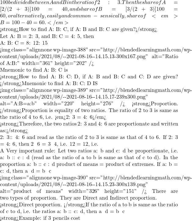 100 be divided between A and B in the ratio of 2: 3. Then the share of A = [2/ (2+3)] × 100 = 40, and share of B = [3/ (2+3)] × 100 = 60, or alternatively, easily and common-sensically, share of <em>B = 100 - 40 = 60.</em>  <strong>How to find A: B: C, if A: B and B: C are given?</strong>  Let A: B = 2: 3, and B: C = 4: 5, then  A: B: C = 8: 12: 15  <img class="alignnone wp-image-388" src="http://blendedlearningmath.com/wp-content/uploads/2021/08/Снимок-экрана-2021-08-16-в-14.15.13-300x167.png" alt="Ratio of A:B:С" width="361" height="202" />  Mnemonic to find A: B: C is  <strong>How to find A: B: C: D, if A: B and B: C and C: D are given? </strong>Mnemonic to find A: B: C: D IS  <img class="alignnone wp-image-389" src="http://blendedlearningmath.com/wp-content/uploads/2021/08/Снимок-экрана-2021-08-16-в-14.15.17-239x300.png" alt="A:B=a:b" width="220" height="276" /> <strong>Proportion. </strong>Proportion is equality of two ratios. The ratio of 2 to 3 is same as the ratio of 4 to 6, i.e. <em>2: 3 = 4: 6</em>  <strong>Therefore, the two ratios 2: 3 and 4: 6 are proportionate and written as:</strong>  2: 3:: 4: 6 and read as the ratio of 2 to 3 is same as that of 4 to 6. If 2: 3 = 4: 6, then 2 × 6 = 3 × 4, i.e. 12 = 12, i.e.  A Very important rule: Let two ratios a: b and c: d be proportionate, i.e. a: b :: c : d (read as the ratio of a to b is same as that of c to d). In the proportion a: b :: c : d product of means = product of extremes. If a: b = c: d, then a × d = b × c  <img class="alignnone wp-image-390" src="http://blendedlearningmath.com/wp-content/uploads/2021/08/Снимок-экрана-2021-08-16-в-14.15.23-300x139.png" alt="product of means" width="326" height="151" /> There are two types of proportion. They are Direct and Indirect proportion.  <strong>Direct proportion. </strong>If the ratio of a to b is same as the ratio of c to d, i.e. the ratios a: b :: c: d, then a × d = b × c  <strong>Example: if 3 pencils cost